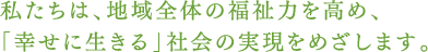 私たちは、地域全体の福祉力を高め、「幸せに生きる」社会の実現をめざします。