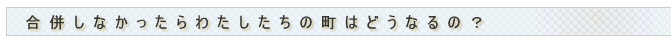 合併しなかったらわたしたちの町はどうなるの?