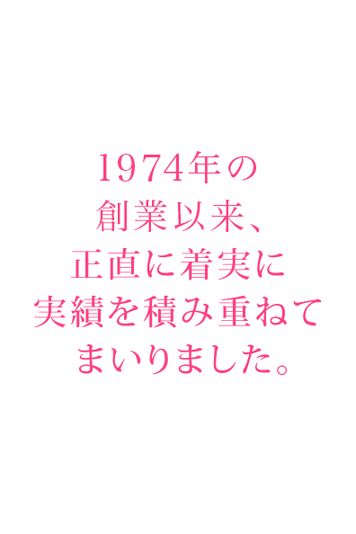 1974年の創業以来、正直に着実に実績を積み重ねてまいりました。