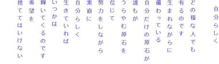 　自分らしく

どの様な人でも
有るのです
生まれながらに
備わっている
自分だけの原石が
誰もが
うらやむ原石を
信じて
努力をしながら
素直に
自分らしく
生きていれば
いつかは
輝いてくるのです
希望を
捨ててはいけない
