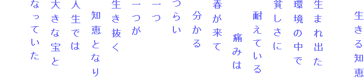 　生きる知恵

生まれ出た
環境の中で
貧しさに
　耐えている
　　　痛みは
春が来て
　分かる
つらい
一つ
一つが
生き抜く
　知恵となり
人生では
大きな宝と
なっていた
