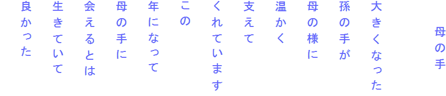 　　母の手

大きくなった
孫の手が
母の様に
温かく
支えて
くれています
この
年になって
母の手に
会えるとは
生きていて
良かった