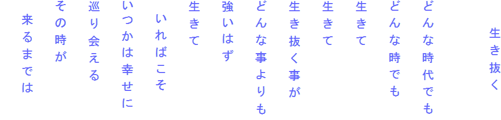 　　生き抜く

どんな時代でも
どんな時でも
生きて
生きて
生き抜く事が
どんな事よりも
強いはず
生きて
　いればこそ
いつかは幸せに
巡り会える
その時が
　来るまでは