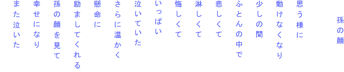 　　孫の顔

思う様に
動けなくなり
少しの間
ふとんの中で
悲しくて
淋しくて
悔しくて
いっぱい
泣いていた
さらに温かく
懸命に
励ましてくれる
孫の顔を見て
幸せになり
また泣いた