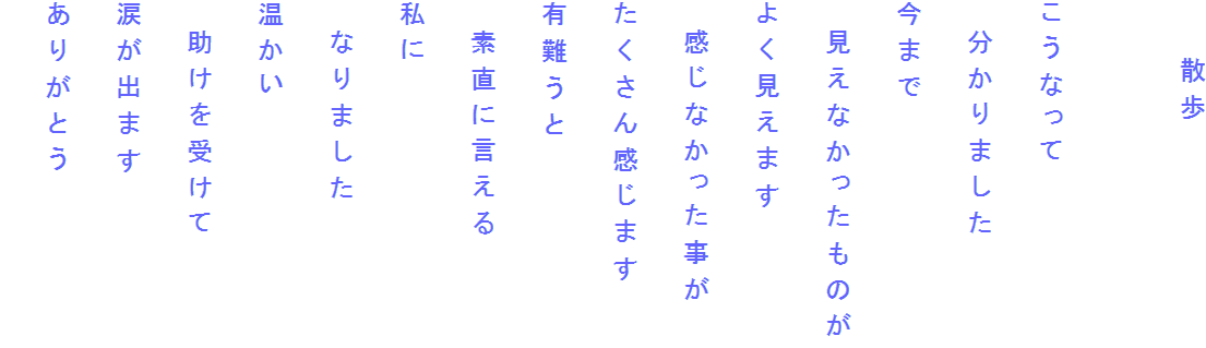 　　散歩

こうなって
　分かりました
今まで
　見えなかったものが
よく見えます
　感じなかった事が
たくさん感じます
有難うと
　素直に言える
私に
　なりました
温かい
　助けを受けて
涙が出ます
ありがとう