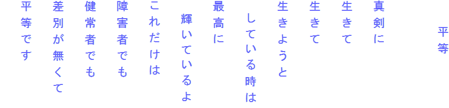 　　平等

真剣に
生きて
生きて
生きようと
　している時は
最高に
　輝いているよ
これだけは
障害者でも
健常者でも
差別が無くて
平等です