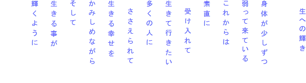 　生への輝き

身体が少しずつ
弱って来ている
これからは
素直に
　受け入れて
生きて行きたい　　
多くの人に
　ささえられて
生きる幸せを
かみしめながら
そして
生きる事が
輝くように
