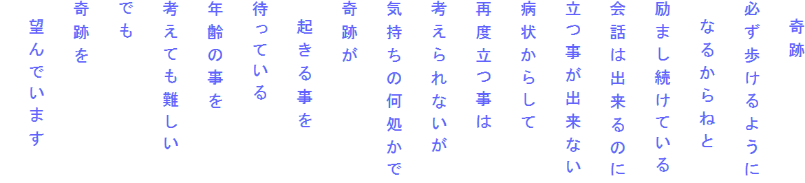 　奇跡
必ず歩けるように
　なるからねと
励まし続けている
会話は出来るのに
立つ事が出来ない
病状からして
再度立つ事は
考えられないが
気持ちの何処かで
奇跡が
　起きる事を
待っている
年齢の事を
考えても難しい
でも
奇跡を
　望んでいます