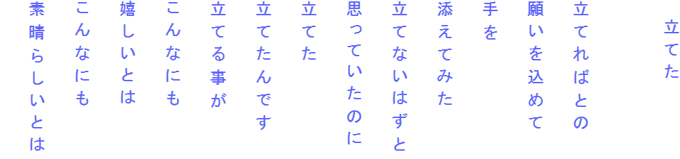 　立てた

立てればとの
願いを込めて
手を
添えてみた
立てないはずと
思っていたのに
立てた
立てたんです
立てる事が
こんなにも
嬉しいとは
こんなにも
素晴らしいとは