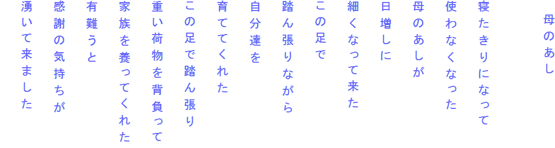 　母のあし

寝たきりになって
使わなくなった
母のあしが
日増しに
細くなって来た
この足で
踏ん張りながら
自分達を
育ててくれた
この足で踏ん張り
重い荷物を背負って
家族を養ってくれた
有難うと
感謝の気持ちが
湧いて来ました