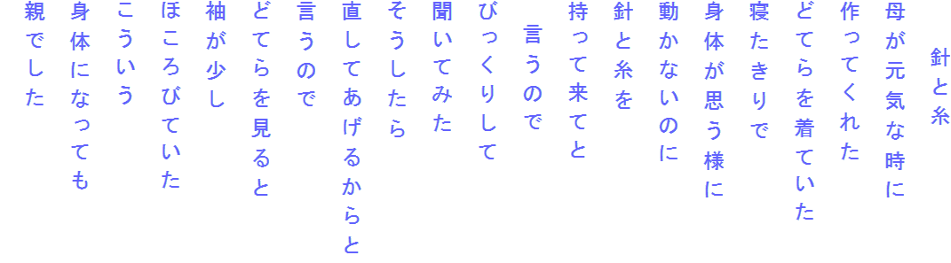 　　針と糸
母が元気な時に
作ってくれた
どてらを着ていた
寝たきりで
身体が思う様に
動かないのに
針と糸を
持って来てと
　言うので
びっくりして
聞いてみた
そうしたら
直してあげるからと
言うので
どてらを見ると
袖が少し
ほころびていた
こういう
身体になっても
親でした