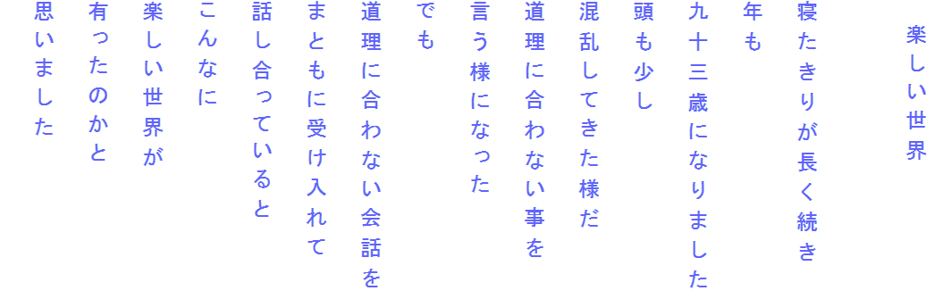 　楽しい世界

寝たきりが長く続き
年も
九十三歳になりました
頭も少し
混乱してきた様だ
道理に合わない事を
言う様になった
でも
道理に合わない会話を
まともに受け入れて
話し合っていると
こんなに
楽しい世界が
有ったのかと
思いました