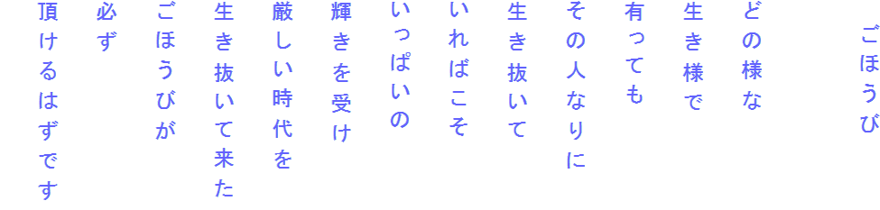 　ごほうび

どの様な
生き様で
有っても
その人なりに
生き抜いて
いればこそ
いっぱいの
輝きを受け
厳しい時代を
生き抜いて来た
ごほうびが
必ず
頂けるはずです