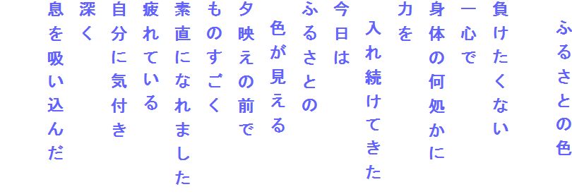 　ふるさとの色

負けたくない
一心で
身体の何処かに
力を
　入れ続けてきた
今日は
ふるさとの
　色が見える
夕映えの前で
ものすごく
素直になれました
疲れている
自分に気付き
深く
息を吸い込んだ
