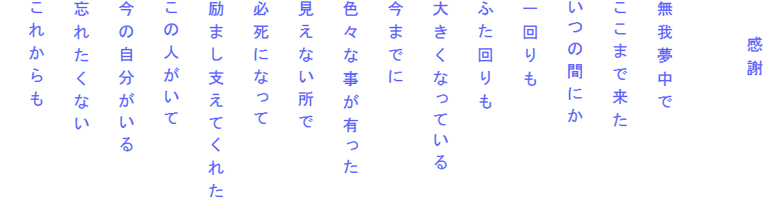 　　感謝

無我夢中で
ここまで来た
いつの間にか
一回りも
ふた回りも
大きくなっている
今までに
色々な事が有った
見えない所で
必死になって
励まし支えてくれた
この人がいて
今の自分がいる
忘れたくない
これからも