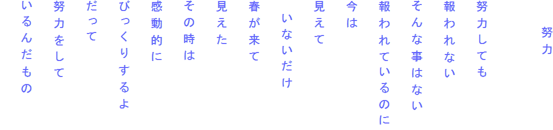 　　努力

努力しても
報われない
そんな事はない
報われているのに
今は
見えて
　いないだけ
春が来て
見えた
その時は
感動的に
びっくりするよ
だって
努力をして
いるんだもの