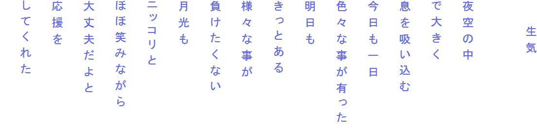 　　生気

夜空の中
で大きく
息を吸い込む
今日も一日
色々な事が有った
明日も
きっとある
様々な事が
負けたくない
月光も
ニッコリと
ほほ笑みながら
大丈夫だよと
応援を
してくれた