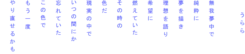 　　うらら

無我夢中で
純粋に
夢を描き
理想を語り
希望に
燃えていた
その時の
色だ
現実の中で
いつの間にか
忘れていた
この色で
もう一度
やり直せるかも