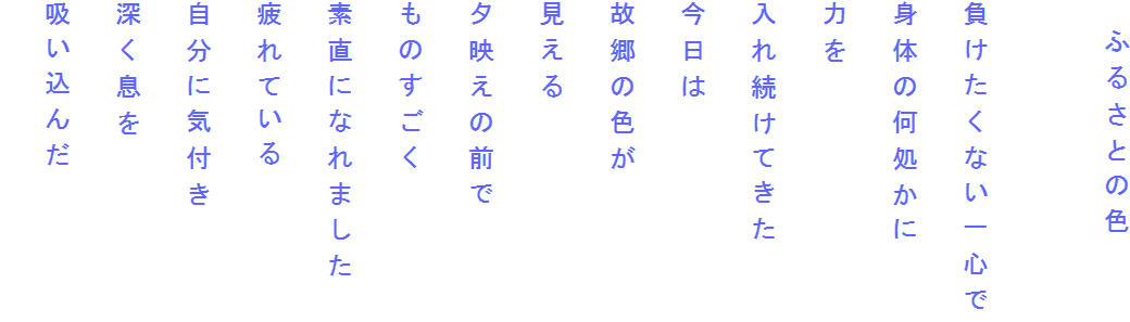 　ふるさとの色

負けたくない一心で
身体の何処かに
力を
入れ続けてきた
今日は
故郷の色が
見える
夕映えの前で
ものすごく
素直になれました
疲れている
自分に気付き
深く息を
吸い込んだ