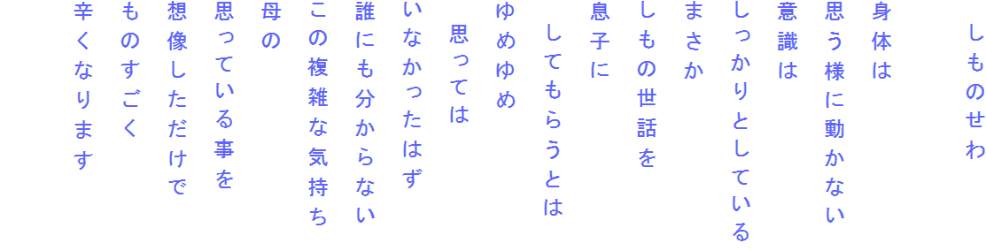 　しものせわ

身体は
思う様に動かない
意識は
しっかりとしている
まさか
しもの世話を
息子に
　してもらうとは
ゆめゆめ
　思っては
いなかったはず
誰にも分からない
この複雑な気持ち
母の
思っている事を
想像しただけで
ものすごく
辛くなります
