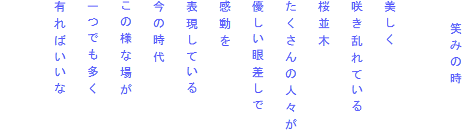 　　笑みの時

美しく
咲き乱れている
桜並木
たくさんの人々が
優しい眼差しで
感動を
表現している
今の時代
この様な場が
一つでも多く
有ればいいな
