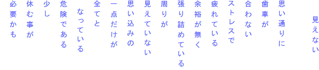　　見えない

思い通りに
歯車が
合わない
ストレスで
疲れている
余裕が無く
張り詰めている
周りが
見えていない
思い込みの
一点だけが
全てと
　なっている
危険である
少し
休む事が
必要かも
