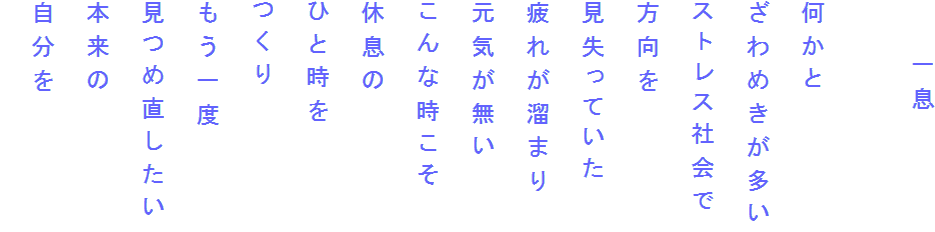 　　一息

何かと
ざわめきが多い
ストレス社会で
方向を
見失っていた
疲れが溜まり
元気が無い
こんな時こそ
休息の
ひと時を
つくり
もう一度
見つめ直したい
本来の
自分を