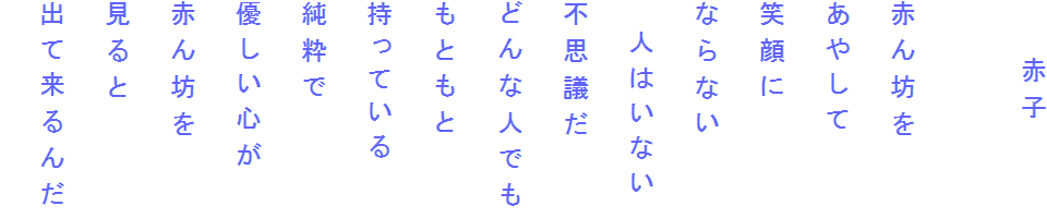 　　赤子

赤ん坊を
あやして
笑顔に
ならない
　人はいない
不思議だ
どんな人でも
もともと
持っている
純粋で
優しい心が
赤ん坊を
見ると
出て来るんだ