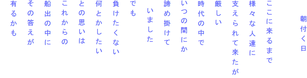 　　朝付く日

ここに来るまで
様々な人達に
支えられて来たが
厳しい
時代の中で
いつの間にか
諦め掛けて
　いました
でも
負けたくない
何とかしたい
との思いは
これからの
船出の中に
その答えが
有るかも