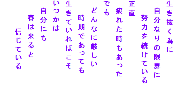生き抜く為に
　自分なりの限界に
　　努力を続けている
正直
　疲れた時もあった
でも
　どんなに厳しい
　　時期であっても
生きていればこそ
いつかは　
　自分にも
　　春は来ると
　　　　信じている
　