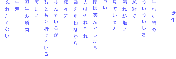 　　誕生

生れた時の　
ういういしさ
純粋で
汚れが無い
見ていると
つい
ほほ笑んでしまう
人はそれぞれ
歳を重ねながら
様々に
歩んでいるが
もともと持っている
美しい
誕生の瞬間
生涯
忘れたくない