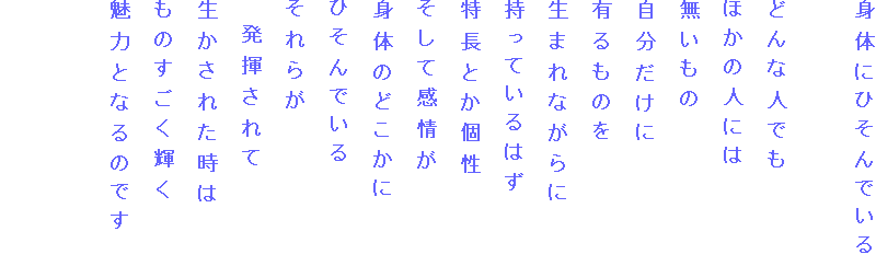 身体にひそんでいる

どんな人でも
ほかの人には
無いもの
自分だけに
有るものを
生まれながらに
持っているはず
特長とか個性
そして感情が
身体のどこかに
ひそんでいる
それらが
　発揮されて
生かされた時は
ものすごく輝く
魅力となるのです


