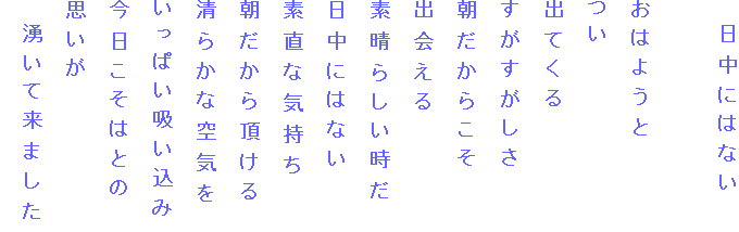 　日中にはない

おはようと
つい
出てくる
すがすがしさ
朝だからこそ
出会える
素晴らしい時だ
日中にはない
素直な気持ち
朝だから頂ける
清らかな空気を
いっぱい吸い込み
今日こそはとの
思いが
　湧いて来ました