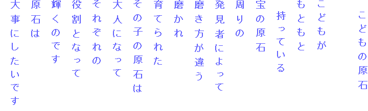　こどもの原石

こどもが
もともと
　持っている
宝の原石
周りの
発見者によって
磨き方が違う
磨かれ
育てられた
その子の原石は
大人になって
それぞれの
役割となって
輝くのです
原石は
大事にしたいです