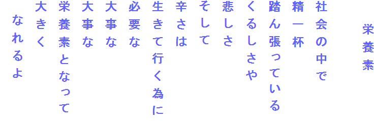 　　栄養素

社会の中で
精一杯
踏ん張っている
くるしさや
悲しさ
そして
辛さは
生きて行く為に
必要な
大事な
大事な
栄養素となって
大きく
　なれるよ