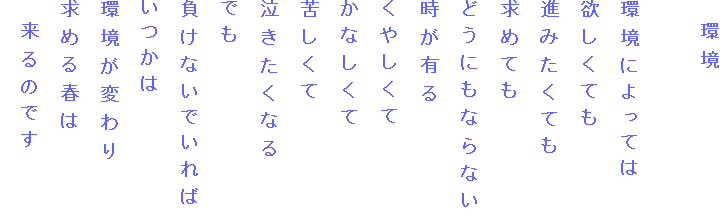 　環境

環境によっては
欲しくても
進みたくても
求めても
どうにもならない
時が有る
くやしくて
かなしくて
苦しくて
泣きたくなる
でも
負けないでいれば
いつかは
環境が変わり
求める春は
　来るのです
