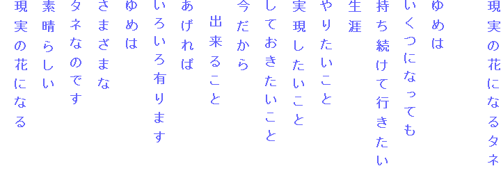 現実の花になるタネ

ゆめは
いくつになっても
持ち続けて行きたい
生涯
やりたいこと
実現したいこと
しておきたいこと
今だから
　出来ること
あげれば
いろいろ有ります
ゆめは
さまざまな
タネなのです
素晴らしい
現実の花になる