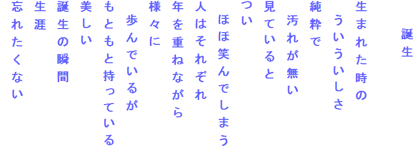 　　誕生

生まれた時の
　ういういしさ
純粋で　
　汚れが無い
見ていると
つい
　ほほ笑んでしまう
人はそれぞれ
年を重ねながら
様々に
　歩んでいるが
もともと持っている
美しい
誕生の瞬間
生涯
忘れたくない