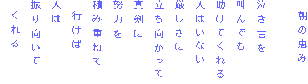 　朝の恵み

泣き言を
叫んでも
助けてくれる
人はいない
厳しさに
立ち向かって
真剣に
努力を
積み重ねて
　行けば
人は
振り向いて
　くれる