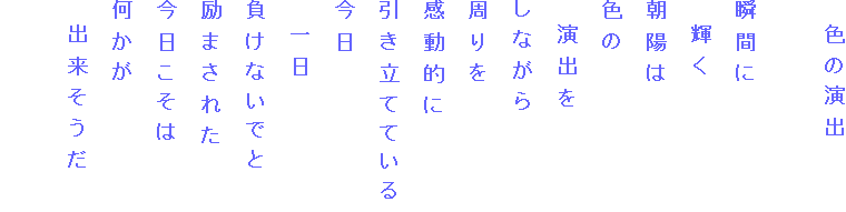 　色の演出

瞬間に
　輝く
朝陽は
色の
　演出を
しながら
周りを
感動的に
引き立てている
今日
　一日
負けないでと
励まされた
今日こそは
何かが
　出来そうだ

