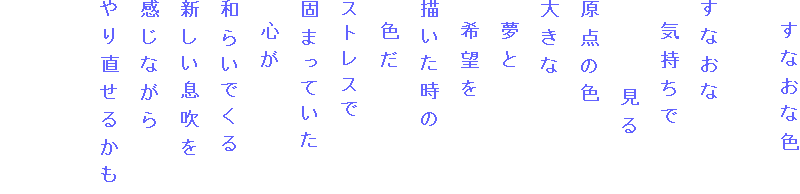 　すなおな色

すなおな
　気持ちで
　　　　見る
原点の色
大きな
　夢と
　希望を
描いた時の
　色だ
ストレスで
固まっていた
　心が
和らいでくる
新しい息吹を
感じながら
やり直せるかも

