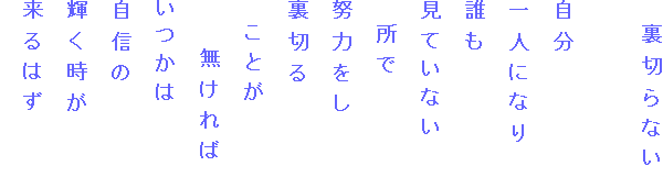 　裏切らない

自分
一人になり
誰も
見ていない
　所で
努力をし
裏切る
　ことが
　　無ければ
いつかは
自信の
輝く時が
来るはず