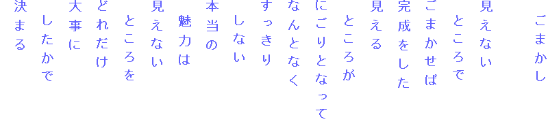 　ごまかし

見えない
　ところで
ごまかせば
完成をした
見える
　ところが
にごりとなって
なんとなく
すっきり
　しない
本当の
　魅力は
見えない
　ところを
どれだけ
大事に
　したかで
決まる