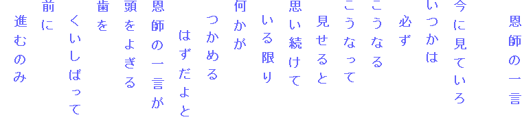 　恩師の一言

今に見ていろ
いつかは
　必ず
こうなる
こうなって
　見せると
思い続けて
　いる限り
何かが
　つかめる
　　はずだよと
恩師の一言が
頭をよぎる
歯を
　くいしばって
前に
　進むのみ