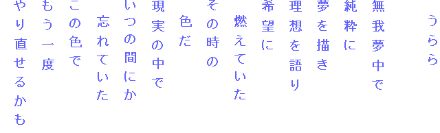 　うらら

無我夢中で
純粋に
夢を描き
理想を語り
希望に
　燃えていた
その時の
　色だ
現実の中で
いつの間にか
　忘れていた
この色で
もう一度
やり直せるかも