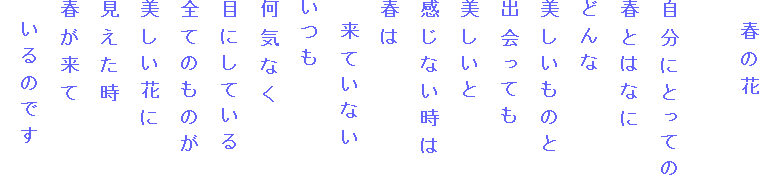 　春の花

自分にとっての
春とはなに
どんな
美しいものと
出会っても
美しいと
感じない時は
春は
　来ていない
いつも
何気なく
目にしている
全てのものが
美しい花に
見えた時
春が来て
　いるのです