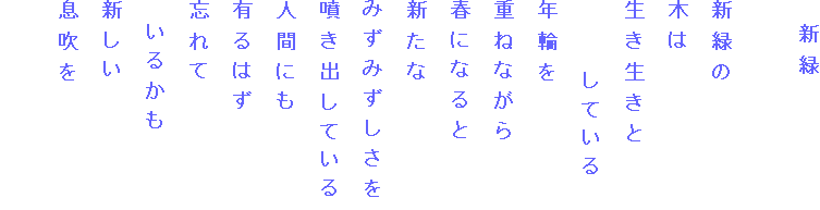 　新緑

新緑の
木は
生き生きと
　　　している
年輪を
重ねながら
春になると
新たな
みずみずしさを
噴き出している
人間にも
有るはず
忘れて
　いるかも
新しい
息吹を
　