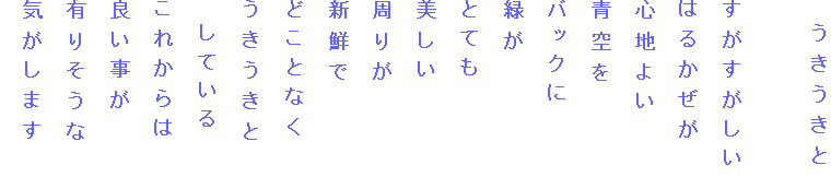 　うきうきと

すがすがしい
はるかぜが
心地よい
青空を
バックに
緑が
とても
美しい
周りが
新鮮で
どことなく
うきうきと
　している
これからは
良い事が
有りそうな
気がします