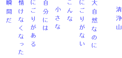 　清浄山

大自然なのに
にごりがない
こんな
　小さな
自分には
にごりがある
情けなくなった
瞬間だ
