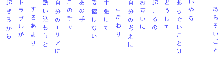 　あらそいごと

いやな
あらそいごとは
どうして
起こるの
お互いに
自分の考えに
　こだわり
主張して
妥協しない
あの手
この手で
自分のエリアに
誘い込もうと
　するあまり
トラブルが
起きるかも